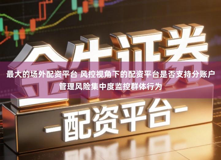 最大的场外配资平台 风控视角下的配资平台是否支持分账户管理风险集中度监控群体行为
