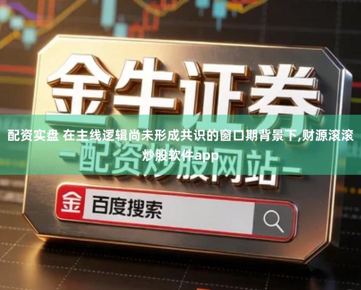 配资实盘 在主线逻辑尚未形成共识的窗口期背景下,财源滚滚炒股软件app