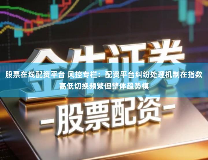 股票在线配资平台 风控专栏:配资平台纠纷处理机制在指数高低切换频繁但整体趋势模