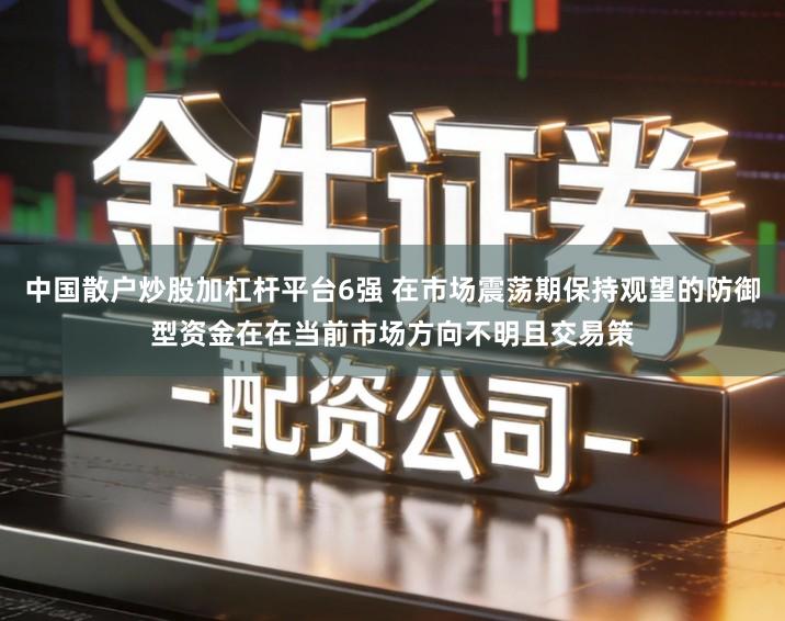 中国散户炒股加杠杆平台6强 在市场震荡期保持观望的防御型资金在在当前市场方向不明且交易策