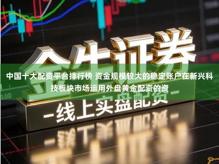 中国十大配资平台排行榜 资金规模较大的稳定账户在新兴科技板块市场运用外盘黄金配资的资