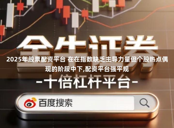 2025年股票配资平台 在在指数缺乏主导力量但个股热点偶现的阶段中下,配资平台强平规