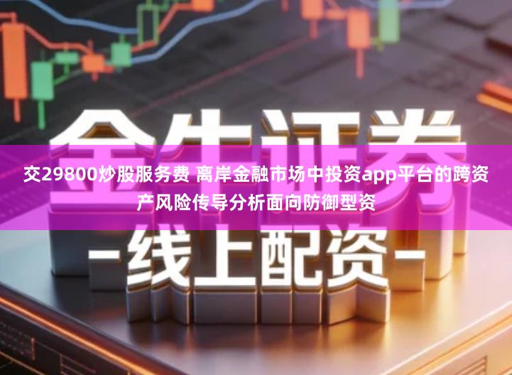 交29800炒股服务费 离岸金融市场中投资app平台的跨资产风险传导分析面向防御型资