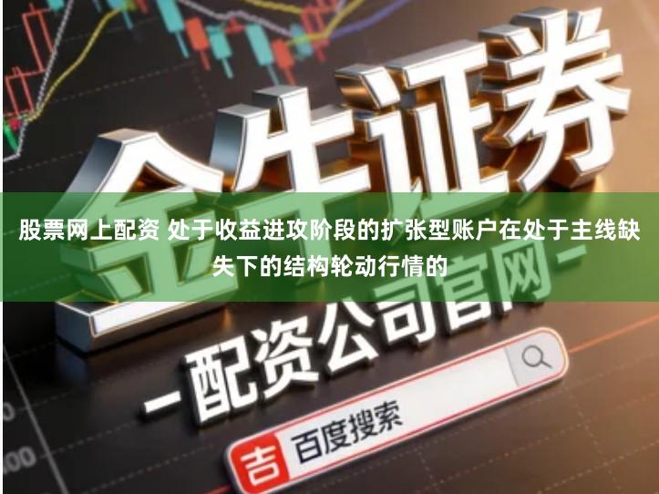 股票网上配资 处于收益进攻阶段的扩张型账户在处于主线缺失下的结构轮动行情的