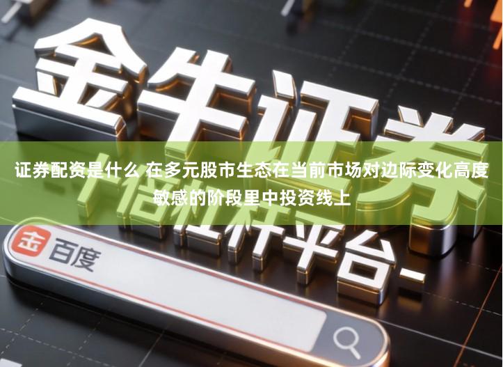 证券配资是什么 在多元股市生态在当前市场对边际变化高度敏感的阶段里中投资线上