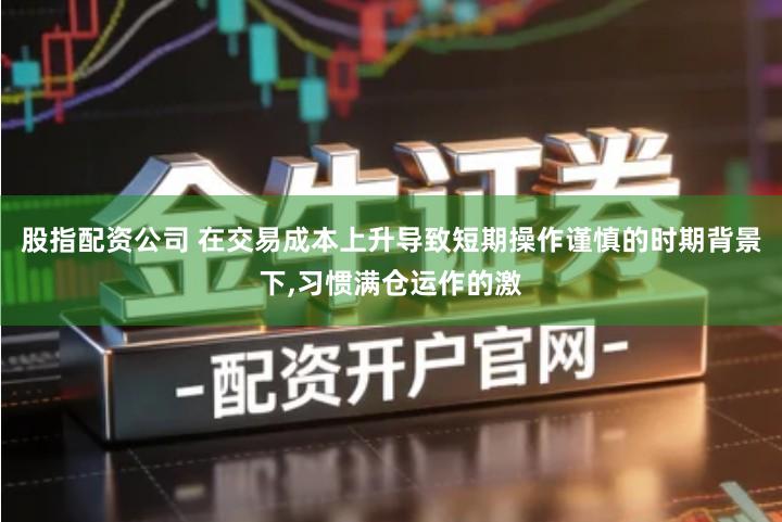 股指配资公司 在交易成本上升导致短期操作谨慎的时期背景下,习惯满仓运作的激