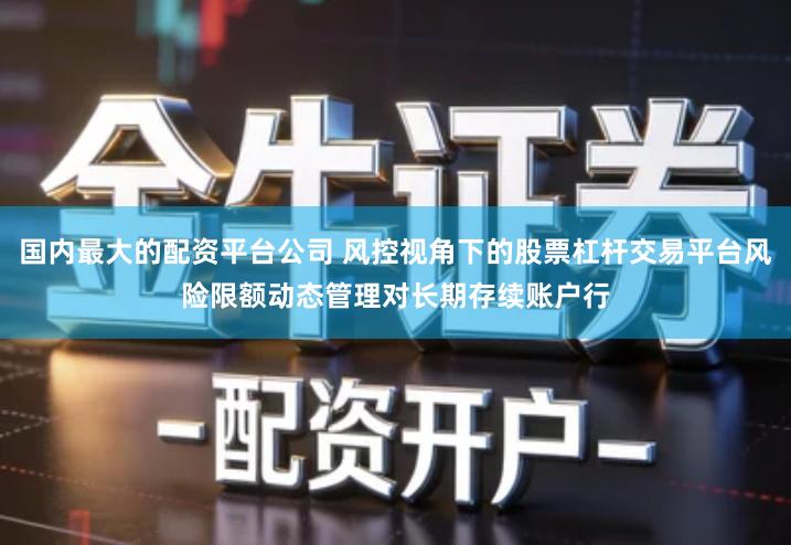 国内最大的配资平台公司 风控视角下的股票杠杆交易平台风险限额动态管理对长期存续账户行