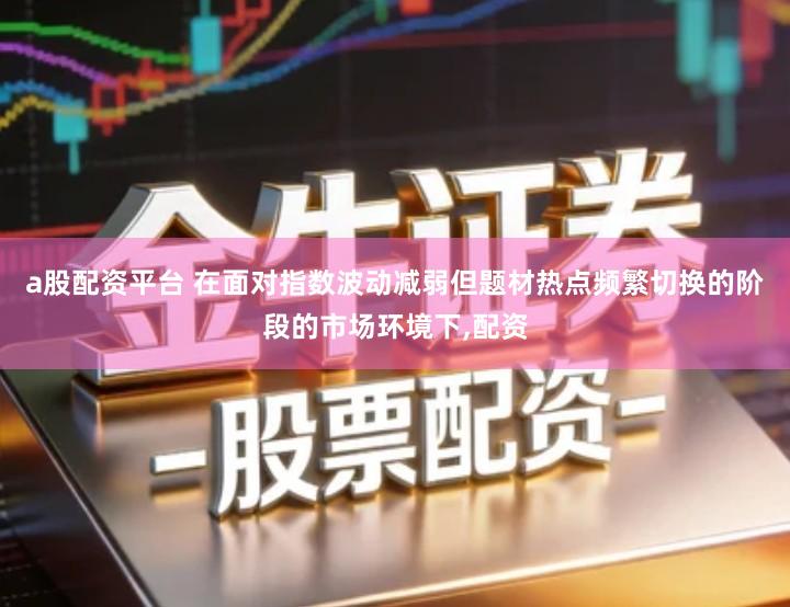 a股配资平台 在面对指数波动减弱但题材热点频繁切换的阶段的市场环境下,配资