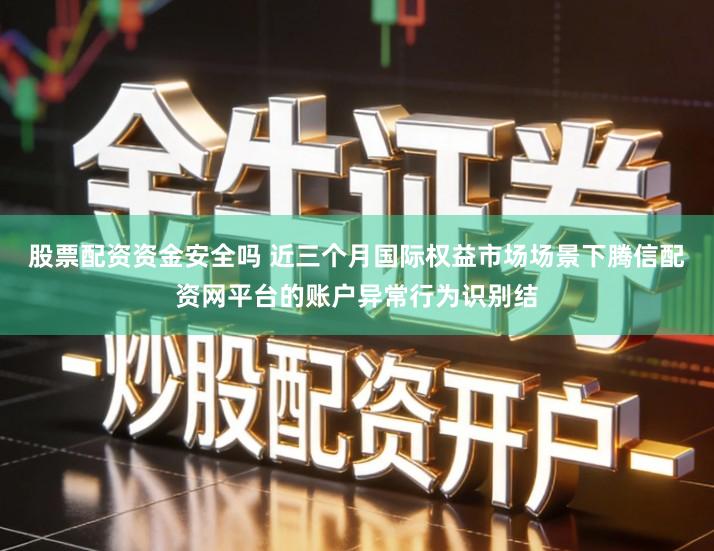 股票配资资金安全吗 近三个月国际权益市场场景下腾信配资网平台的账户异常行为识别结